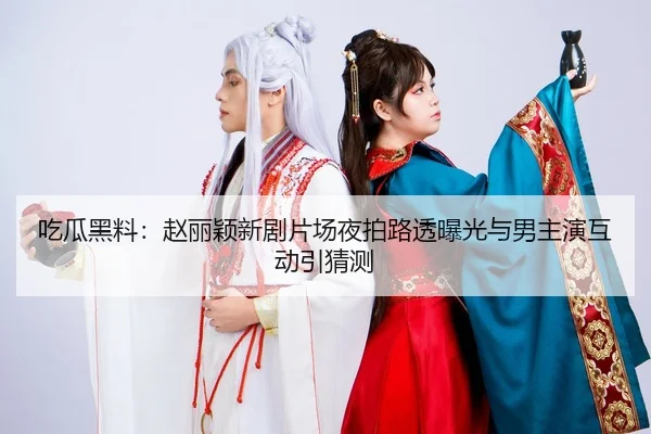 吃瓜黑料：赵丽颖新剧片场夜拍路透曝光与男主演互动引猜测